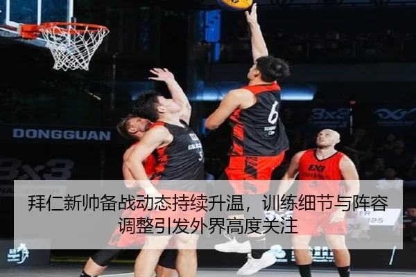 拜仁新帅备战动态持续升温，训练细节与阵容调整引发外界高度关注